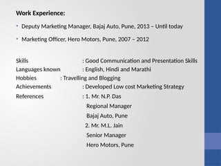 Work Experience:
• Deputy Marketing Manager, Bajaj Auto, Pune, 2013 – Until today
• Marketing Officer, Hero Motors, Pune, 2007 – 2012
Skills : Good Communication and Presentation Skills
Languages known : English, Hindi and Marathi
Hobbies : Travelling and Blogging
Achievements : Developed Low cost Marketing Strategy
References : 1. Mr. N.P. Das
Regional Manager
Bajaj Auto, Pune
2. Mr. M.L. Jain
Senior Manager
Hero Motors, Pune
 