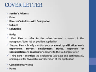 COVER LETTER
• Sender’s Address
• Date
• Receiver’s Address with Designation
• Subject
• Salutation
• Body:
 First Para – refer to the advertisement - name of the
newspaper/date, job or position applied for
 Second Para – briefly mention your academic qualification, work
experience, current employment status, expertise or
specialisation and reasons for applying to the said organisation
 Third Para – mention the enclosures (bio-data and testimonials),
and request for favourable consideration of the application
• Complimentary close
• Name
 