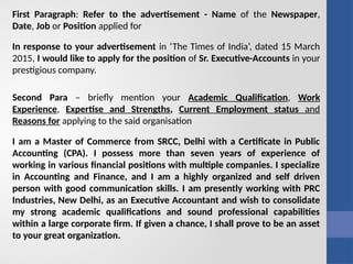 First Paragraph: Refer to the advertisement - Name of the Newspaper,
Date, Job or Position applied for
In response to your advertisement in ‘The Times of India’, dated 15 March
2015, I would like to apply for the position of Sr. Executive-Accounts in your
prestigious company.
Second Para – briefly mention your Academic Qualification, Work
Experience, Expertise and Strengths, Current Employment status and
Reasons for applying to the said organisation
I am a Master of Commerce from SRCC, Delhi with a Certificate in Public
Accounting (CPA). I possess more than seven years of experience of
working in various financial positions with multiple companies. I specialize
in Accounting and Finance, and I am a highly organized and self driven
person with good communication skills. I am presently working with PRC
Industries, New Delhi, as an Executive Accountant and wish to consolidate
my strong academic qualifications and sound professional capabilities
within a large corporate firm. If given a chance, I shall prove to be an asset
to your great organization.
 