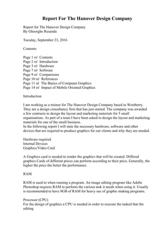 Report For The Hanover Design Company
Report for The Hanover Design Company
By Gheorghe Rusanda
Tuesday, September 23, 2016
Contents
Page 1 пѓ Contents
Page 2 пѓ Introduction
Page 3 пѓ Hardware
Page 7 пѓ Software
Page 9 пѓ Comparisons
Page 10 пѓ References
Page 11 пѓ The Basics of Computer Graphics
Page 14 пѓ Impact of Mobile Oriented Graphics
Introduction
I am working as a trainee for The Hanover Design Company based in Westberry.
They are a design consultancy firm that has just started. The company was awarded
a few contracts to design the layout and marketing materials for 5 small
organisations. As part of a team I have been asked to design the layout and marketing
materials for one of the small business.
In the following report I will state the necessary hardware, software and other
devices that are required to produce graphics for our clients and why they are needed.
Hardware required
Internal Devices
Graphics/Video Card
A Graphics card is needed to render the graphics that will be created. Differed
graphics Cards of different prices can perform according to their price. Generally, the
higher the price the better the performance.
RAM
RAM is used to when running a program. An image editing program like Adobe
Photoshop requires RAM to perform the various task it needs when using it. Usually
is recommended to have 8GB of RAM for heavy use of graphic making programs.
Processor (CPU)
For the design of graphics a CPU is needed in order to execute the tasked that the
editing
 
