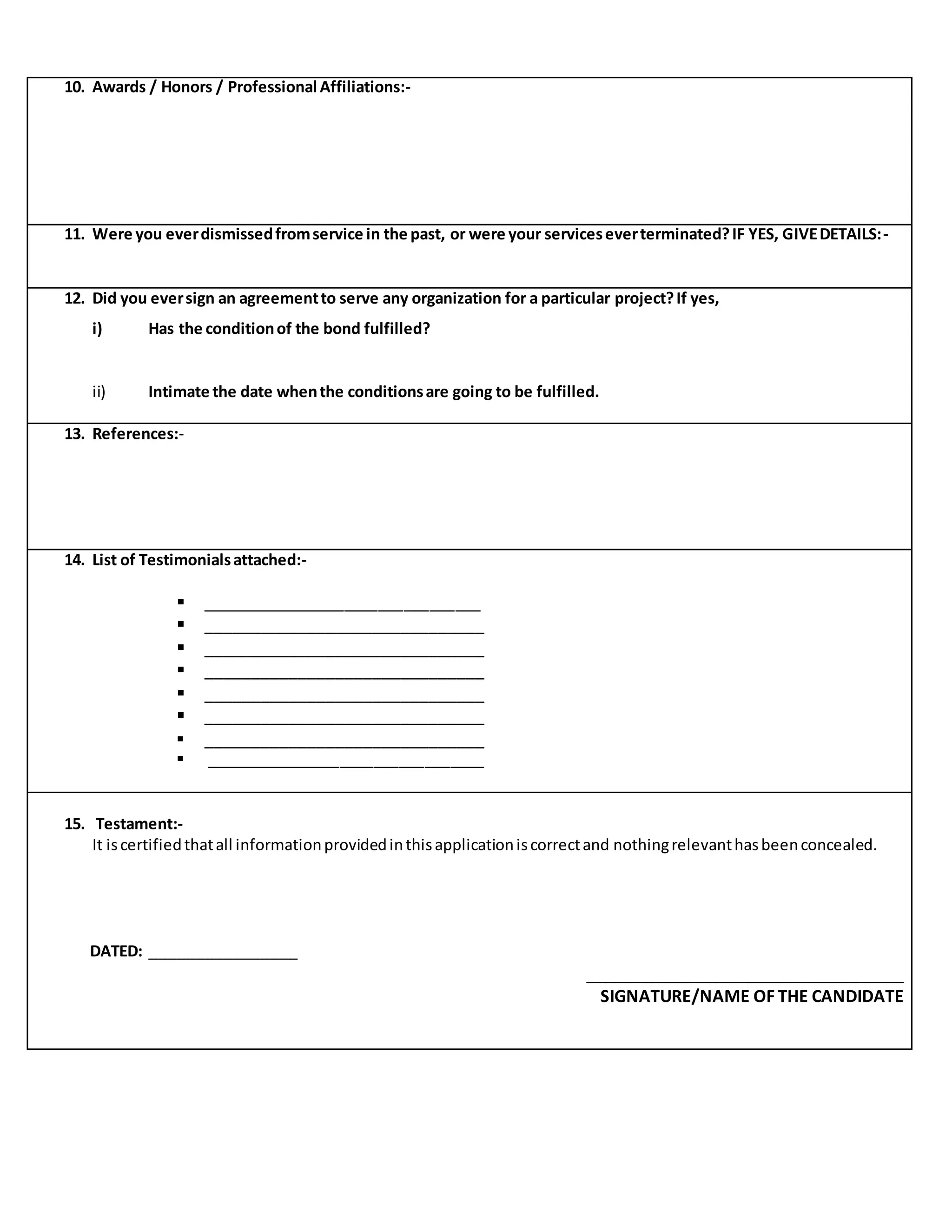 10. Awards / Honors / Professional Affiliations:-
11. Were you everdismissedfromservice in the past, or were your serviceseverterminated?IF YES, GIVEDETAILS:-
12. Did you eversign an agreementto serve any organization for a particular project?If yes,
i) Has the conditionof the bond fulfilled?
ii) Intimate the date whenthe conditionsare going to be fulfilled.
13. References:-
14. List of Testimonialsattached:-
 _________________________________
 ______________________________
 ______________________________
 ______________________________
 ______________________________
 ______________________________
 ______________________________
 _________________________________
15. Testament:-
It iscertifiedthatall informationprovidedinthisapplicationiscorrectand nothingrelevanthasbeenconcealed.
DATED: ________________
__________________________________
SIGNATURE/NAME OF THE CANDIDATE
 