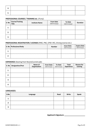 R/DEP/HROD-001/v.1 Page 2 of 3
4
5
PROFESSIONAL COURSES / TRAINING etc. (If any):
S. No
Course/Training
Title
Institute Name
From Date
(dd/mm/yyyy)
To Date
(dd/mm/yyyy)
Duration
1
2
3
PROFESSIONAL REGISTRATION / LICENSES (PMC, PNC, CPSP, PEC, Driving License etc.)
S. No Professional Body Number Issue Date
(dd/mm/yyyy)
Expiry Date
(dd/mm/yyyy)
1
2
EXPERIENCE (Starting from Recent/current job):
S. No Designation/Post
Name of
Organization
From Date
(dd/mm/yyyy)
To Date
(dd/mm/yyyy)
Total
Experience
Reason for
Leaving
1
2
3
4
LANGUAGES:
S.No Language Read Write Speak
1
2
3
Applicant'sSignature: ______________________
 