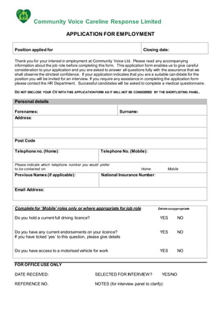 Community Voice Careline Response Limited
APPLICATION FOR EMPLOYMENT
Position applied for Closing date:
Thank you for your interest in employment at Community Voice Ltd. Please read any accompanying
information about the job role before completing this form. This application form enables us to give careful
consideration to your application and you are asked to answer all questions fully with the assurance that we
shall observe the strictest confidence. If your application indicates that you are a suitable candidate for the
position you will be invited for an interview. If you require any assistance in completing the application form
please contact the HR Department. Successful candidates will be asked to complete a medical questionnaire.
DO NOT ENCLOSE YOUR CV WITH THIS APPLICATIONFORM AS IT WILL NOT BE CONSIDERED BY THE SHORTLISTING PANEL.
Personal details
Forenames: Surname:
Address:
Post Code
Telephone no. (Home): Telephone No. (Mobile):
Please indicate which telephone number you would prefer
to be contacted on: Home Mobile
Previous Names (if applicable): National Insurance Number:
Email Address:
Complete for ‘Mobile’ roles only or where appropriate for job role Delete asappropriate
Do you hold a current full driving licence? YES NO
Do you have any current endorsements on your licence? YES NO
If you have ticked ‘yes’ to this question, please give details
Do you have access to a motorised vehicle for work YES NO
FOR OFFICE USE ONLY
DATE RECEIVED: SELECTED FOR INTERVIEW? YES/NO
REFERENCE NO. NOTES (for interview panel to clarify):
 