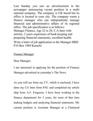 Last Sunday you saw an advertisement in the
newspaper announcing vacant position in a multi
national company. The company is UK based but its
office is located in your city. The company wants a
finance manager who can independently manage
financial and administrative affairs of its regional
office. The job specification is as follows:
Manager Finance, Age 22 to 28, C.A Inter with
articles, 2 years experience of book keeping and
preparing financial statements, excellent health.
Write a letter of job application to the Manager HRD
P.O Box 1969 Karachi.

Finance Manager

Dear Manager,

I am interested in applying for the position of Finance
Manager advertised in yesterday’s The News.


As you will see from my CV, which is enclosed, I have
done my CA Inter from PAC and completed my article
ship from A.F. Ferguson. I have been working in the
finance department for 3 years, for most of that time
making budgets and analyzing financial statements. My
current position is Assistant Manager at a Chartered
 