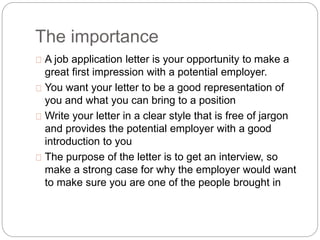 The importance 
A job application letter is your opportunity to make a 
great first impression with a potential employer. 
You want your letter to be a good representation of 
you and what you can bring to a position 
Write your letter in a clear style that is free of jargon 
and provides the potential employer with a good 
introduction to you 
The purpose of the letter is to get an interview, so 
make a strong case for why the employer would want 
to make sure you are one of the people brought in 
 