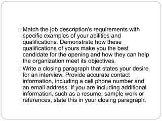 Match the job description's requirements with 
specific examples of your abilities and 
qualifications. Demonstrate how these 
qualifications of yours make you the best 
candidate for the opening and how they can help 
the organization meet its objectives. 
Write a closing paragraph that states your desire 
for an interview. Provide accurate contact 
information, including a cell phone number and 
an email address. If you are including additional 
information, such as a resume, sample work or 
references, state this in your closing paragraph. 
 
