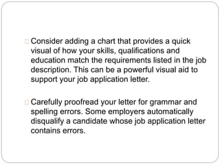 Consider adding a chart that provides a quick 
visual of how your skills, qualifications and 
education match the requirements listed in the job 
description. This can be a powerful visual aid to 
support your job application letter. 
Carefully proofread your letter for grammar and 
spelling errors. Some employers automatically 
disqualify a candidate whose job application letter 
contains errors. 
