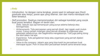2.Body
• Introduction. Isi dengan nama lengkap, posisi saat ini sebagai apa (fresh
graduate atau kerja), posisi apa yang dilamar, dan dari mana mendapat info
loker tersebut.
• Self promotion. Saatnya mempromosikan diri sebagai kandidat yang cocok
buat posisi tersebut. Bagian ini terdiri dari:
• Skills. Sebutin apa aja kemampuan yang punya selama bekerja atau
berorganisasi.
• Achievements. Tulis pencapaian yang pernah diraih, tapi nggak usah muluk-
muluk. Cukup ceritain rintangan yang pernah dihadapi di organisasi atau
pekerjaan sebelumnya, dan bagaimana mengatasinya. Tulis juga paling doing
the best dalam hal apa.
• Experience. Tulis pengalaman kerja atau organisasi yang pernah dijalani
sebelumnya.
• Value to the company. Jabarin apa yang bisa kasih ke perusahaan buat
mencapai tujuan. Poin ini bisa bikin perusahaan tertarik sama lamaran kerja.
•
 