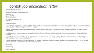 contoh job application letter
• Jakarta, August 20, 2021
• Subject: Application for Employment
• Attention To
Head of HRD
Zenius Education
• Jl. Kuningan Raya No. 18
Jakarta
• Dear Sir/Madam,
• I am writing to apply for the position of SEO Writer which your company has advertised on Kalibr. Through the skills and experiences listed
below, I believe to be a strong candidate for this job.
• Having professional and academic experience in creative writings and media, I am able to create articles considering SEO and human
friendliness.
• I’m a Bachelor of Communication graduate from London School of Public Relation, Jakarta, Indonesia, specialized in Creative Media &
Writings.
• I am a fresh graduate. Even though I just graduated, I am able to learn new things quickly, of course with an enthusiasm of working in a
field that I love. I am growth minded too.
• I hope I meet the expectation to be a candidate for this job. For further questions, please feel free to contact me on 0812 111 111. Thank
you for your time. I look forward to hearing from you soon.
• Sincerely,
• (Signature)
• Arieni Mayesha
 