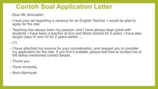 Contoh Soal Application Letter
• Dear Mr. Amiruddin,
• I read your ad regarding a vacancy for an English Teacher. I would be glad to
apply for the role.
• Teaching has always been my passion, and I have always been great with
students. I have been a teacher at Sun and Moon School for 5 years. I have also
taught class VI and VII for 2 years earlier. …
• (1)
• I have attached my resume for your consideration, and request you to consider
my application for the role. If you find it suitable, please feel free to contact me at
the below mentioned contact details.
• Thank you.
• Yours sincerely,
• Alvin Alamsyah
 