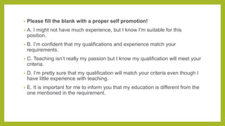 • Please fill the blank with a proper self promotion!
• A. I might not have much experience, but I know I’m suitable for this
position.
• B. I’m confident that my qualifications and experience match your
requirements.
• C. Teaching isn’t really my passion but I know my qualification will meet your
criteria.
• D. I’m pretty sure that my qualification will match your criteria even though I
have little experience with teaching.
• E. It is important for me to inform you that my education is different from the
one mentioned in the requirement.
 