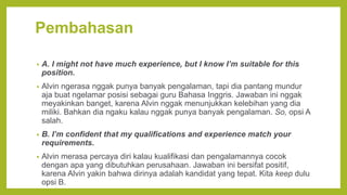 Pembahasan
• A. I might not have much experience, but I know I’m suitable for this
position.
• Alvin ngerasa nggak punya banyak pengalaman, tapi dia pantang mundur
aja buat ngelamar posisi sebagai guru Bahasa Inggris. Jawaban ini nggak
meyakinkan banget, karena Alvin nggak menunjukkan kelebihan yang dia
miliki. Bahkan dia ngaku kalau nggak punya banyak pengalaman. So, opsi A
salah.
• B. I’m confident that my qualifications and experience match your
requirements.
• Alvin merasa percaya diri kalau kualifikasi dan pengalamannya cocok
dengan apa yang dibutuhkan perusahaan. Jawaban ini bersifat positif,
karena Alvin yakin bahwa dirinya adalah kandidat yang tepat. Kita keep dulu
opsi B.
 