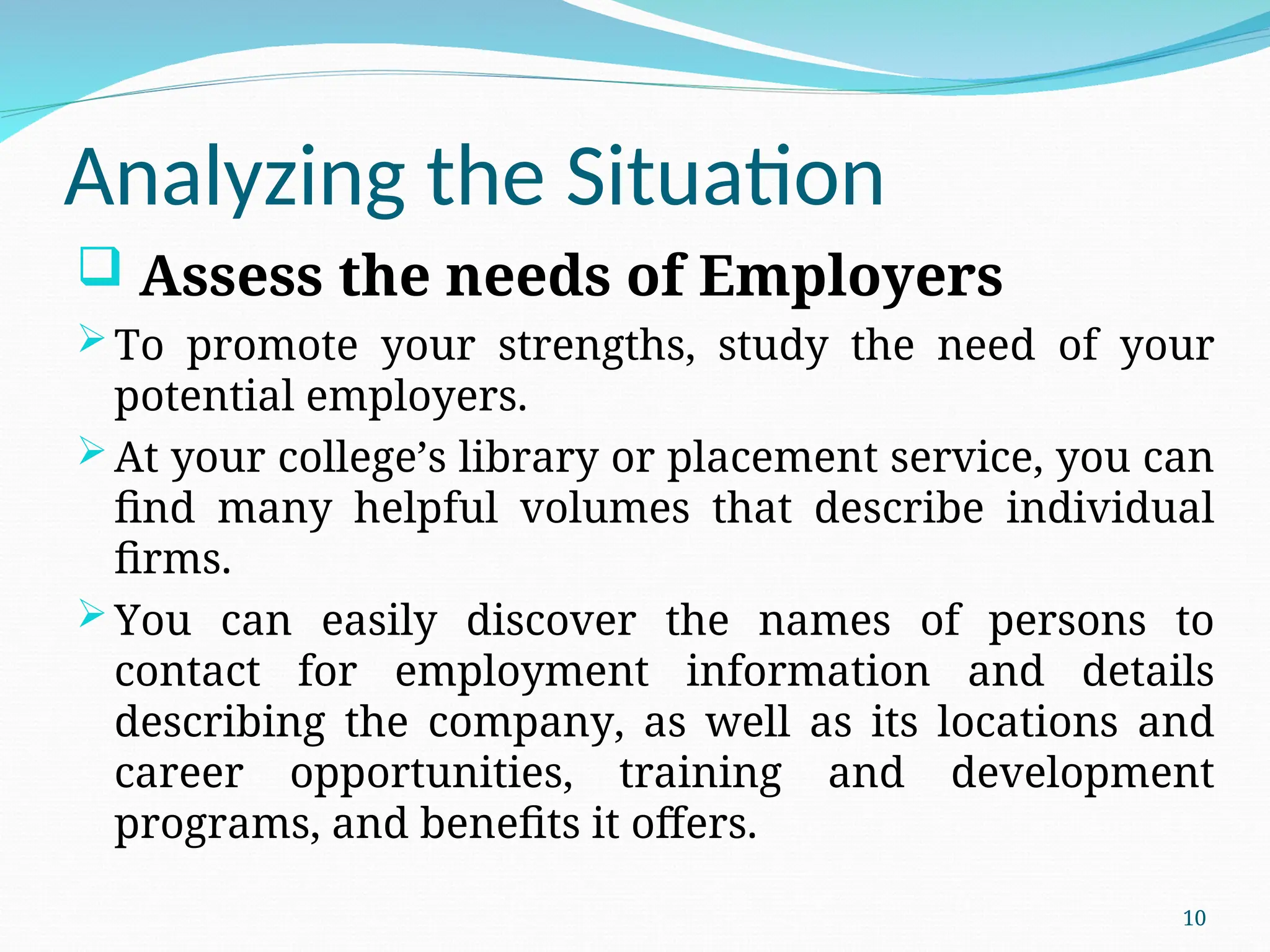 Analyzing the Situation
 Assess the needs of Employers
To promote your strengths, study the need of your
potential employers.
At your college’s library or placement service, you can
find many helpful volumes that describe individual
firms.
You can easily discover the names of persons to
contact for employment information and details
describing the company, as well as its locations and
career opportunities, training and development
programs, and benefits it offers.
10
 