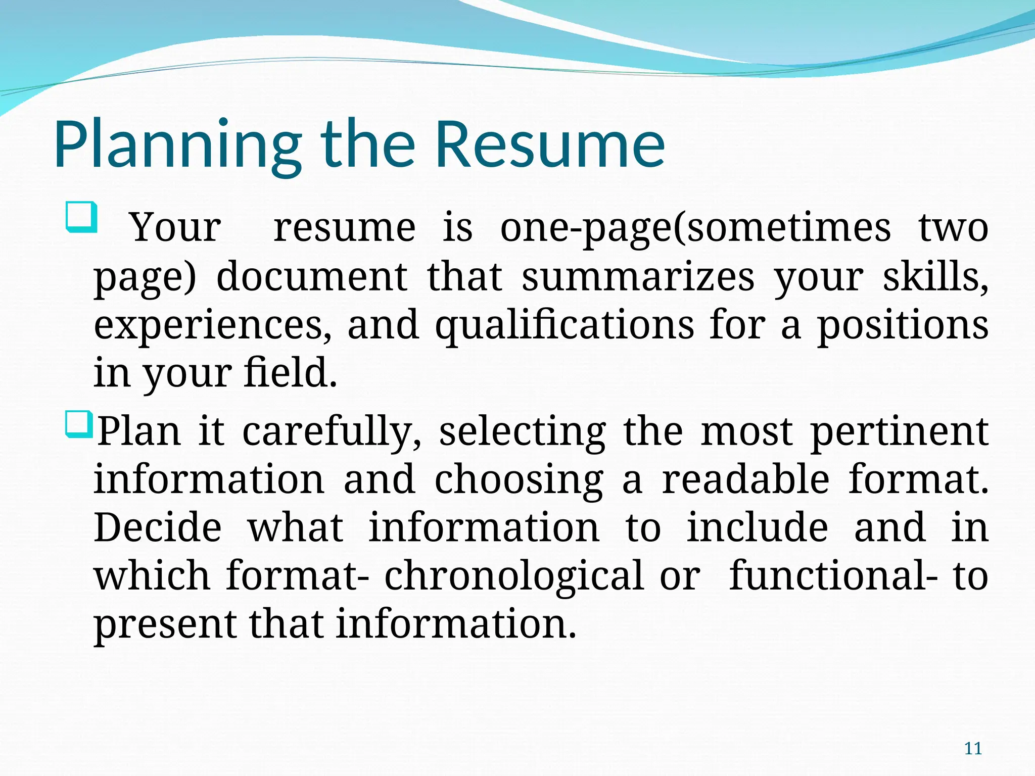 Planning the Resume
 Your resume is one-page(sometimes two
page) document that summarizes your skills,
experiences, and qualifications for a positions
in your field.
Plan it carefully, selecting the most pertinent
information and choosing a readable format.
Decide what information to include and in
which format- chronological or functional- to
present that information.
11
 