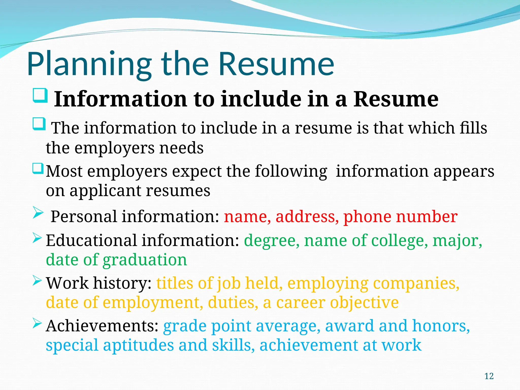 Planning the Resume
 Information to include in a Resume
 The information to include in a resume is that which fills
the employers needs
Most employers expect the following information appears
on applicant resumes
 Personal information: name, address, phone number
Educational information: degree, name of college, major,
date of graduation
Work history: titles of job held, employing companies,
date of employment, duties, a career objective
Achievements: grade point average, award and honors,
special aptitudes and skills, achievement at work
12
 