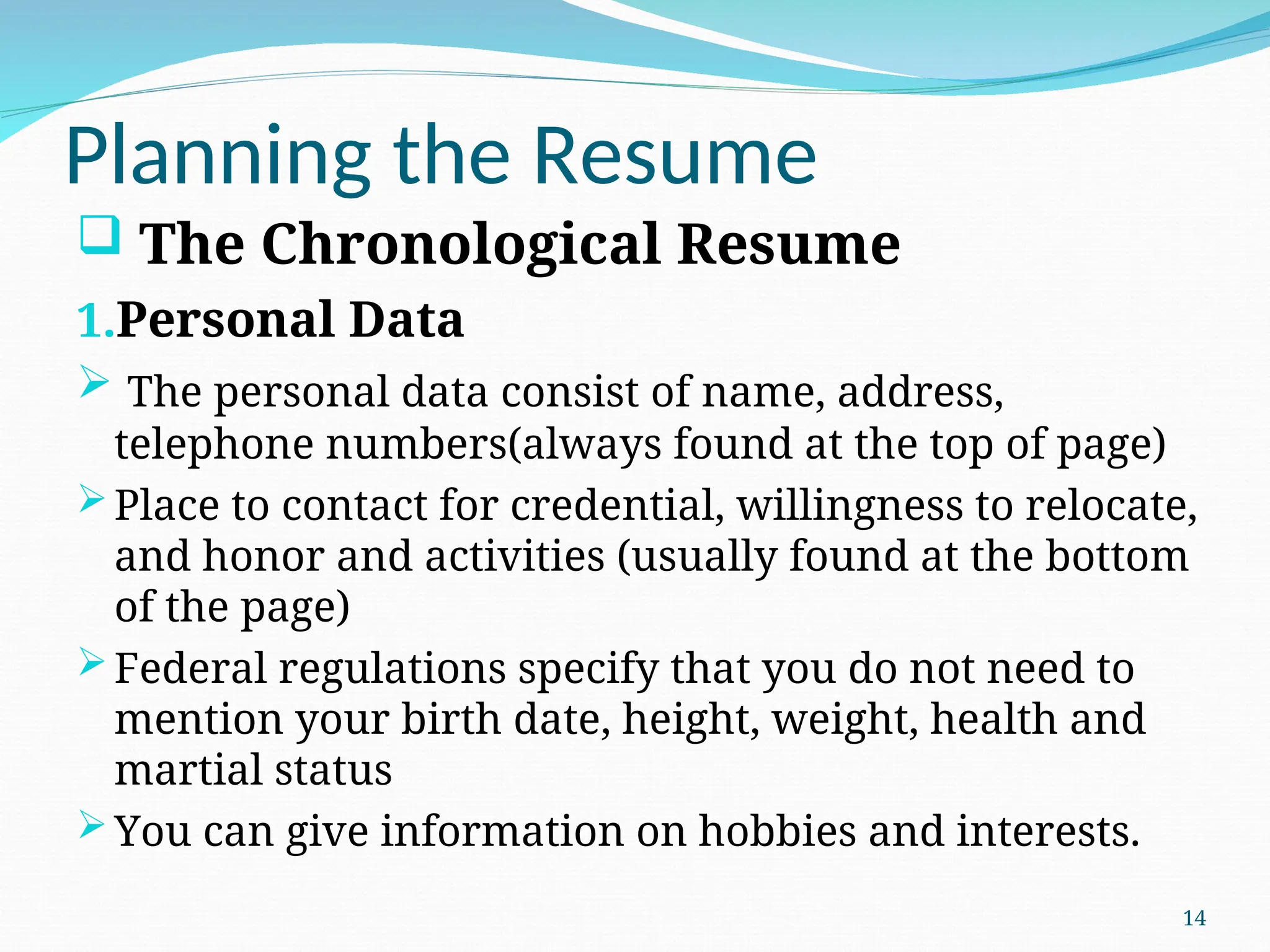 Planning the Resume
 The Chronological Resume
1.Personal Data
 The personal data consist of name, address,
telephone numbers(always found at the top of page)
Place to contact for credential, willingness to relocate,
and honor and activities (usually found at the bottom
of the page)
Federal regulations specify that you do not need to
mention your birth date, height, weight, health and
martial status
You can give information on hobbies and interests.
14
 