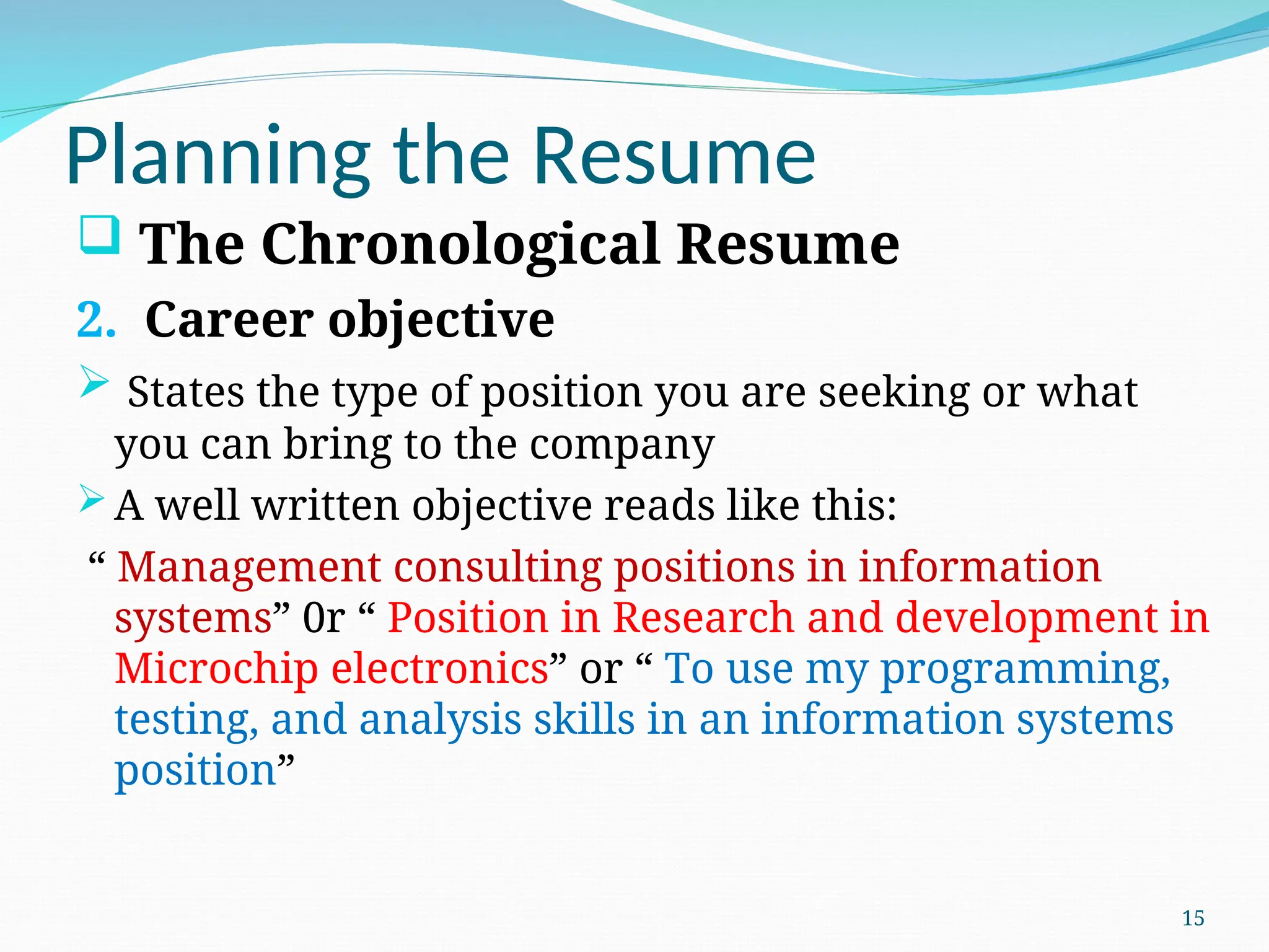 Planning the Resume
 The Chronological Resume
2. Career objective
 States the type of position you are seeking or what
you can bring to the company
A well written objective reads like this:
“ Management consulting positions in information
systems” 0r “ Position in Research and development in
Microchip electronics” or “ To use my programming,
testing, and analysis skills in an information systems
position”
15
 
