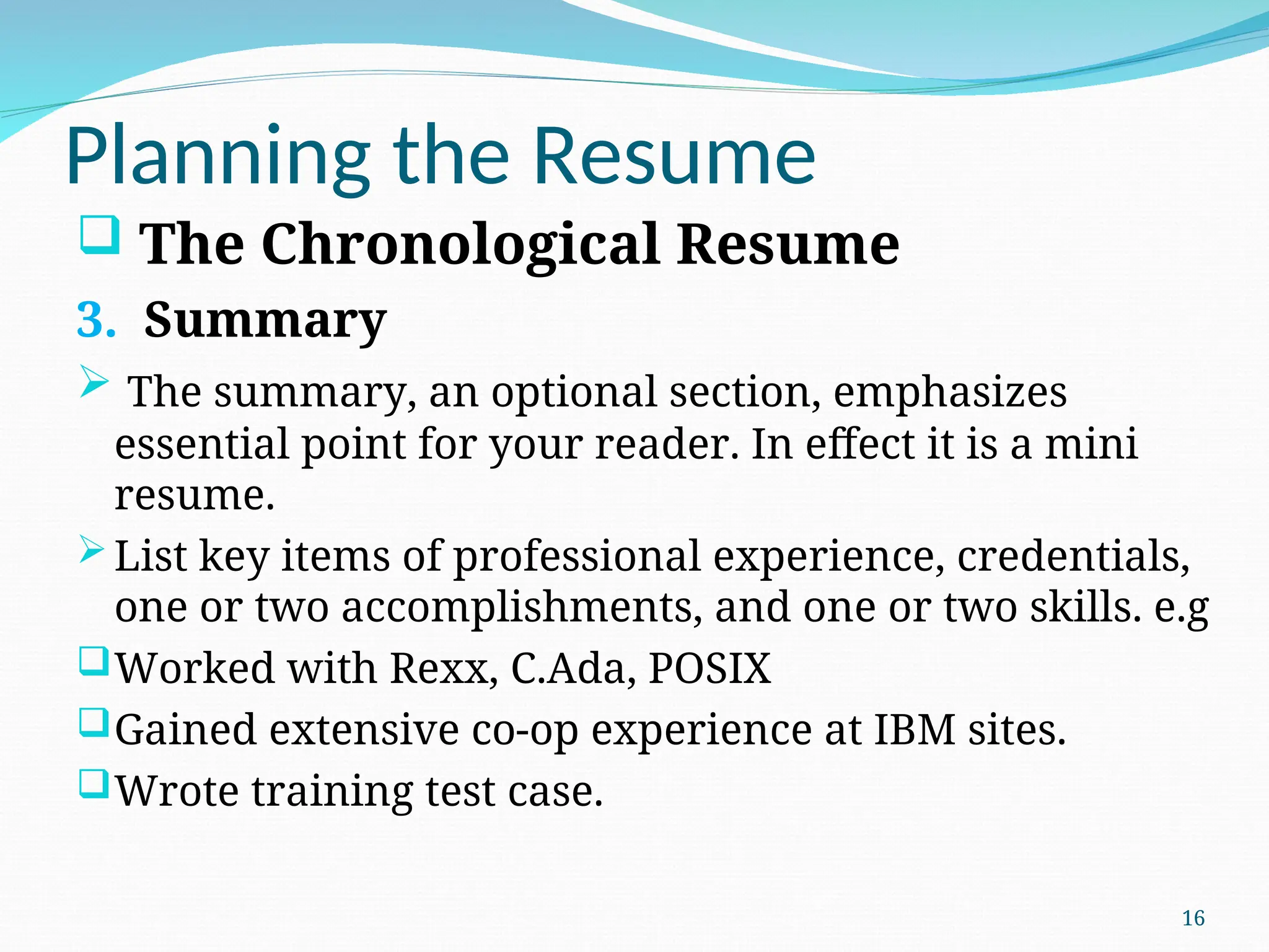 Planning the Resume
 The Chronological Resume
3. Summary
 The summary, an optional section, emphasizes
essential point for your reader. In effect it is a mini
resume.
List key items of professional experience, credentials,
one or two accomplishments, and one or two skills. e.g
Worked with Rexx, C.Ada, POSIX
Gained extensive co-op experience at IBM sites.
Wrote training test case.
16
 