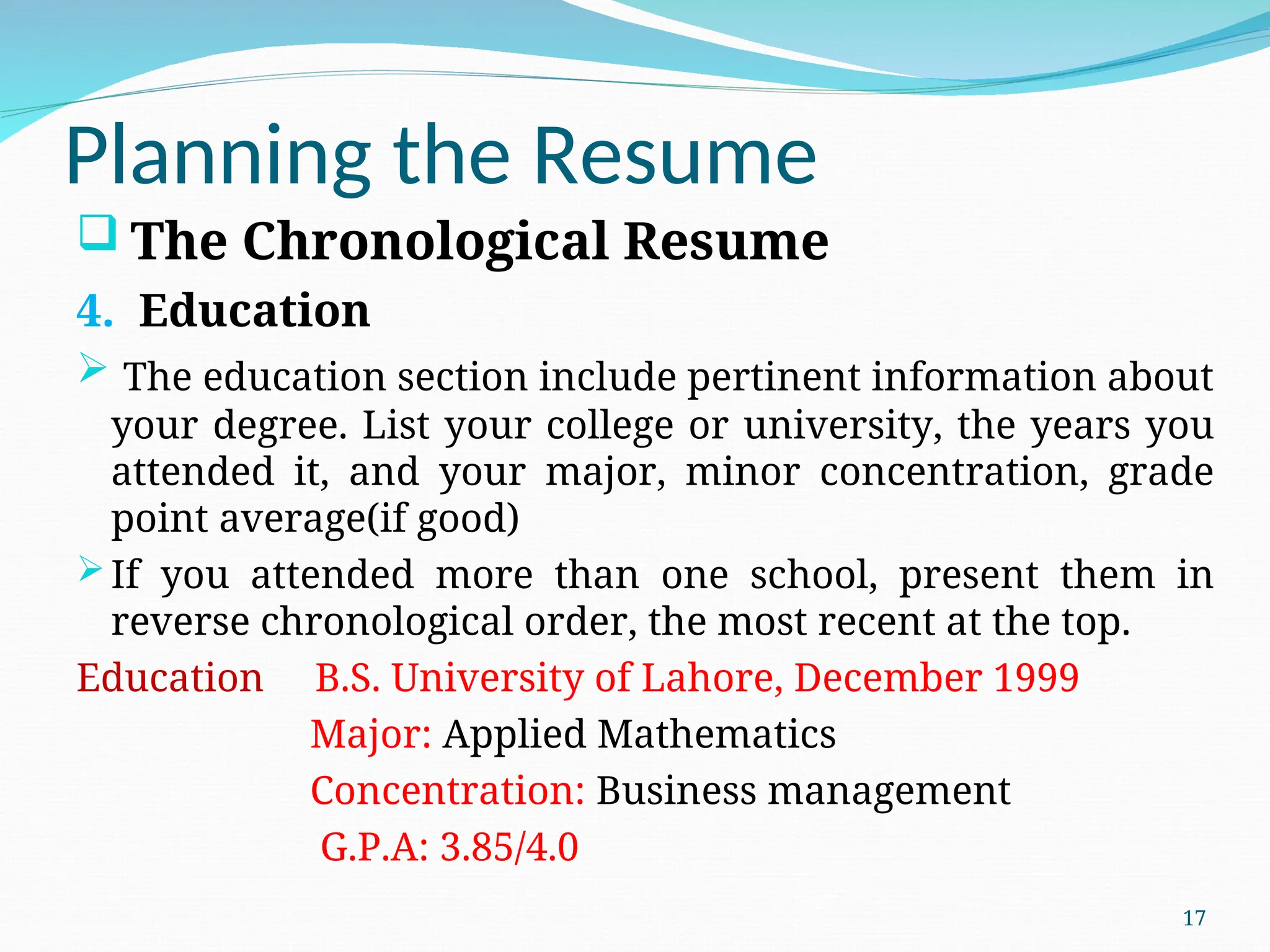 Planning the Resume
 The Chronological Resume
4. Education
 The education section include pertinent information about
your degree. List your college or university, the years you
attended it, and your major, minor concentration, grade
point average(if good)
If you attended more than one school, present them in
reverse chronological order, the most recent at the top.
Education B.S. University of Lahore, December 1999
Major: Applied Mathematics
Concentration: Business management
G.P.A: 3.85/4.0
17
 
