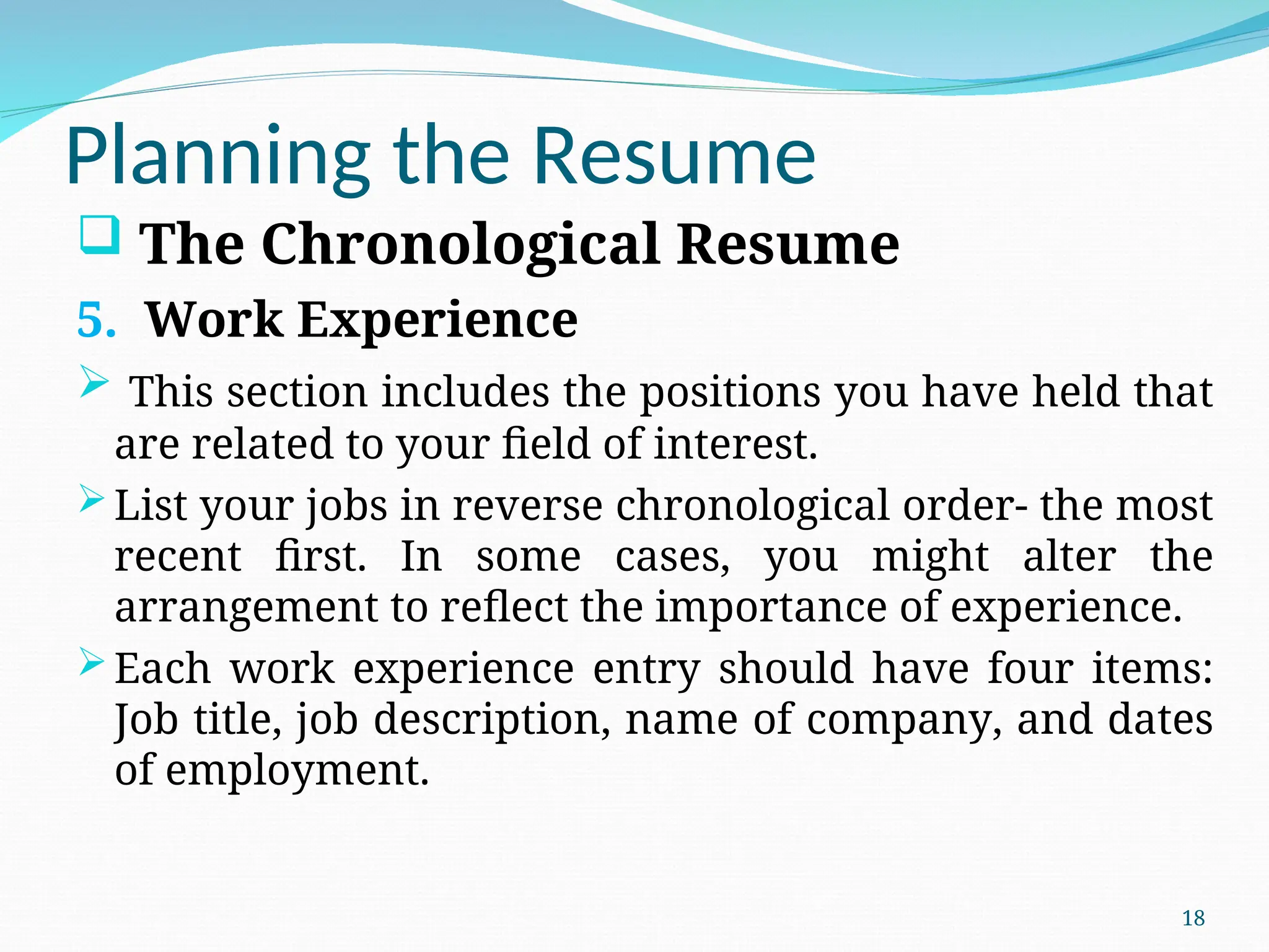 Planning the Resume
 The Chronological Resume
5. Work Experience
 This section includes the positions you have held that
are related to your field of interest.
List your jobs in reverse chronological order- the most
recent first. In some cases, you might alter the
arrangement to reflect the importance of experience.
Each work experience entry should have four items:
Job title, job description, name of company, and dates
of employment.
18
 