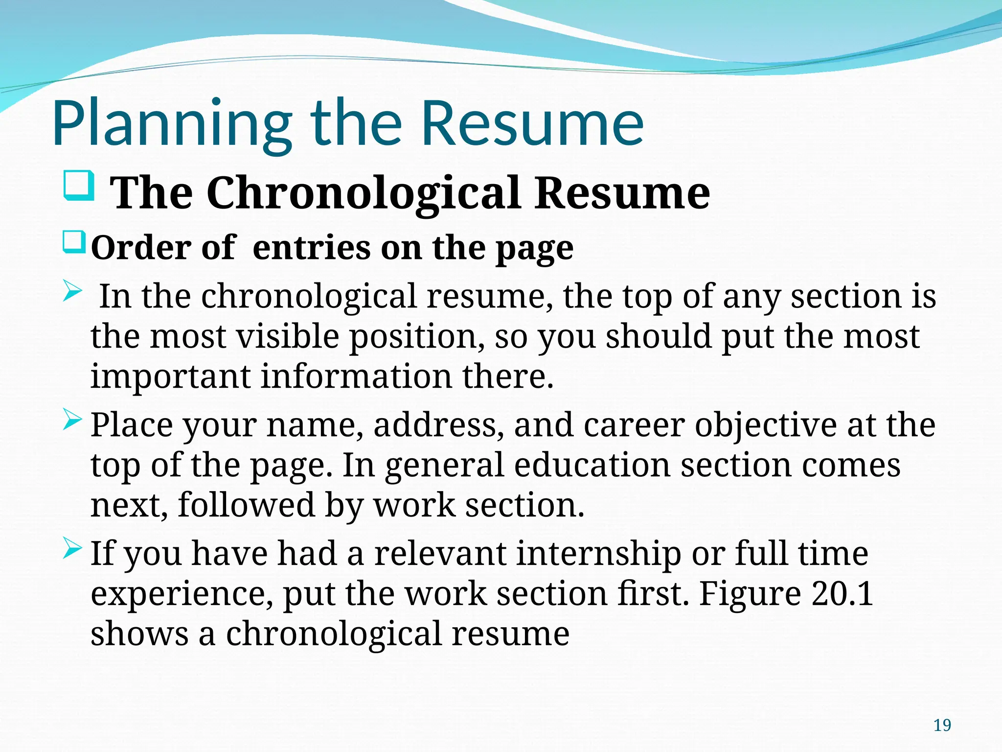 Planning the Resume
 The Chronological Resume
Order of entries on the page
 In the chronological resume, the top of any section is
the most visible position, so you should put the most
important information there.
Place your name, address, and career objective at the
top of the page. In general education section comes
next, followed by work section.
If you have had a relevant internship or full time
experience, put the work section first. Figure 20.1
shows a chronological resume
19
 