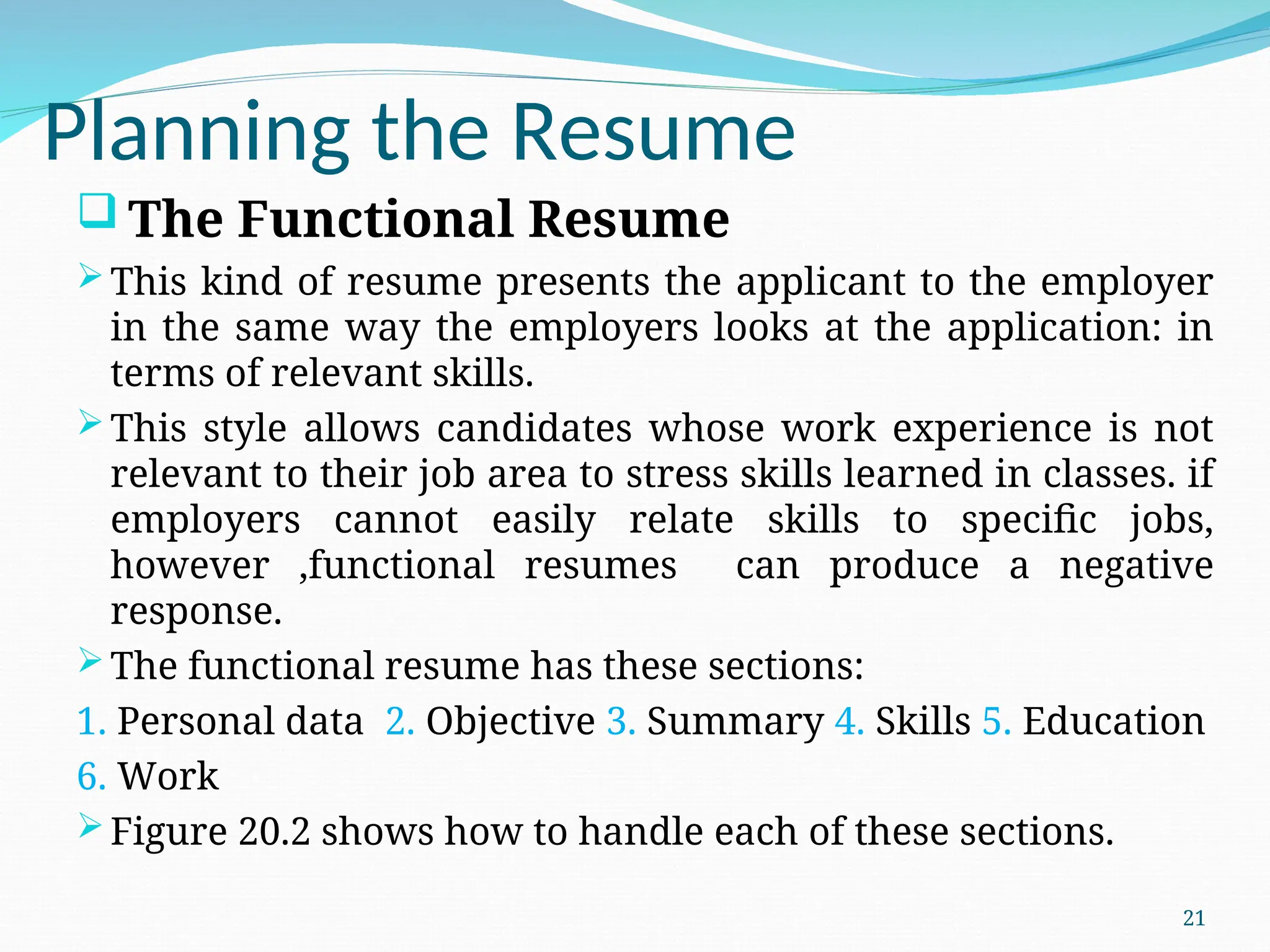 Planning the Resume
 The Functional Resume
This kind of resume presents the applicant to the employer
in the same way the employers looks at the application: in
terms of relevant skills.
This style allows candidates whose work experience is not
relevant to their job area to stress skills learned in classes. if
employers cannot easily relate skills to specific jobs,
however ,functional resumes can produce a negative
response.
The functional resume has these sections:
1. Personal data 2. Objective 3. Summary 4. Skills 5. Education
6. Work
Figure 20.2 shows how to handle each of these sections.
21
 
