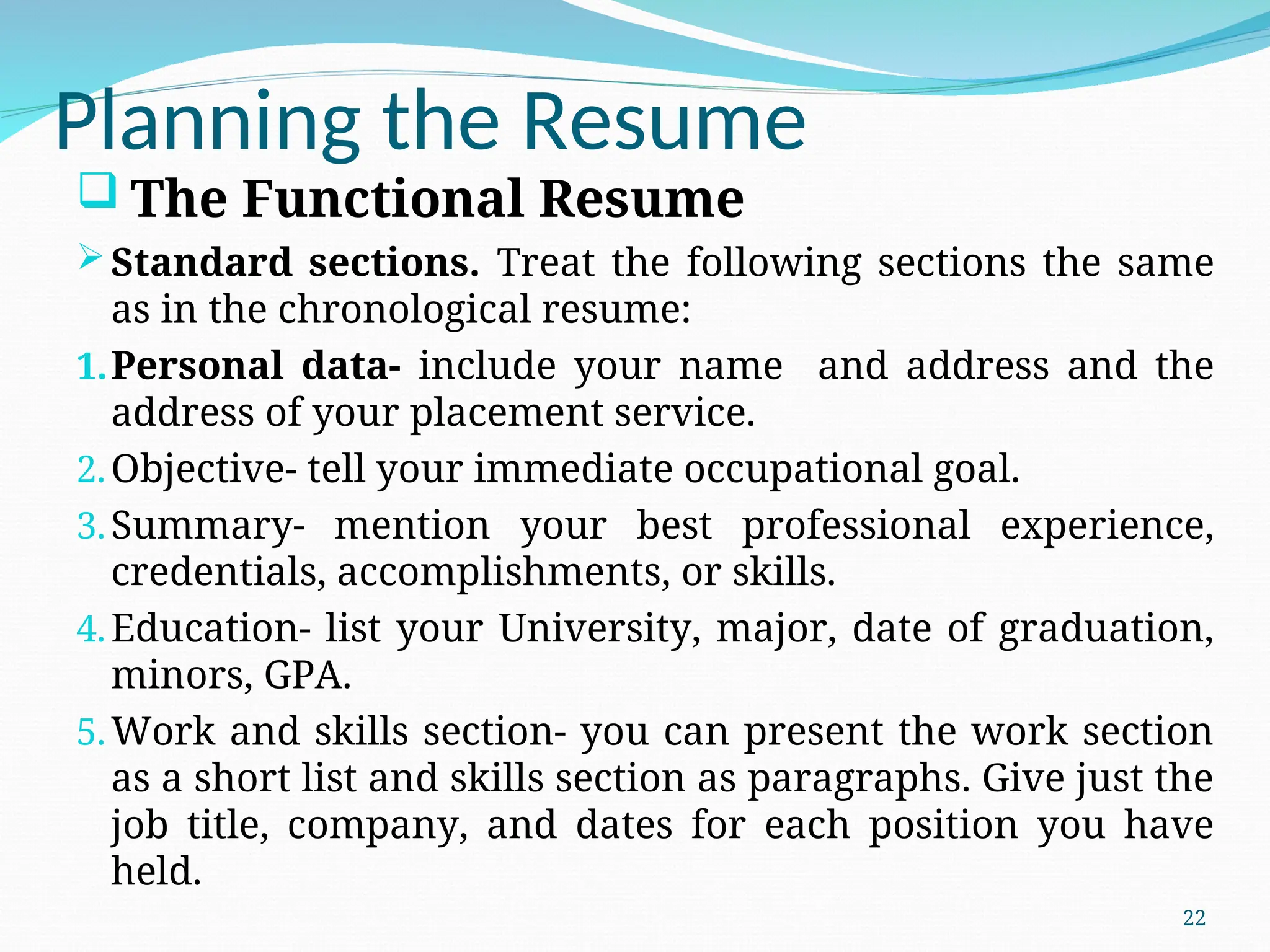 Planning the Resume
 The Functional Resume
Standard sections. Treat the following sections the same
as in the chronological resume:
1.Personal data- include your name and address and the
address of your placement service.
2.Objective- tell your immediate occupational goal.
3.Summary- mention your best professional experience,
credentials, accomplishments, or skills.
4.Education- list your University, major, date of graduation,
minors, GPA.
5.Work and skills section- you can present the work section
as a short list and skills section as paragraphs. Give just the
job title, company, and dates for each position you have
held.
22
 