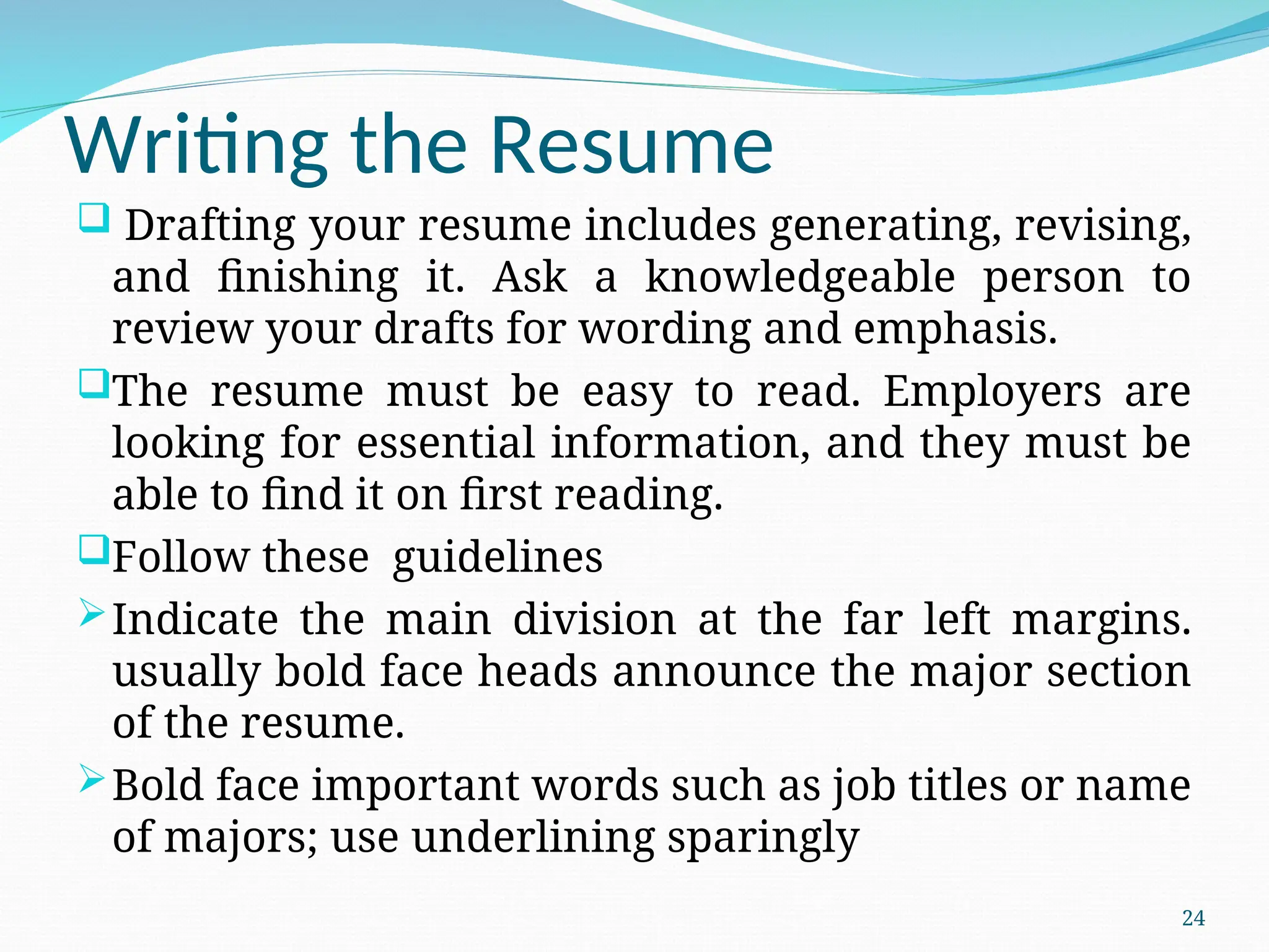 Writing the Resume
 Drafting your resume includes generating, revising,
and finishing it. Ask a knowledgeable person to
review your drafts for wording and emphasis.
The resume must be easy to read. Employers are
looking for essential information, and they must be
able to find it on first reading.
Follow these guidelines
Indicate the main division at the far left margins.
usually bold face heads announce the major section
of the resume.
Bold face important words such as job titles or name
of majors; use underlining sparingly
24
 