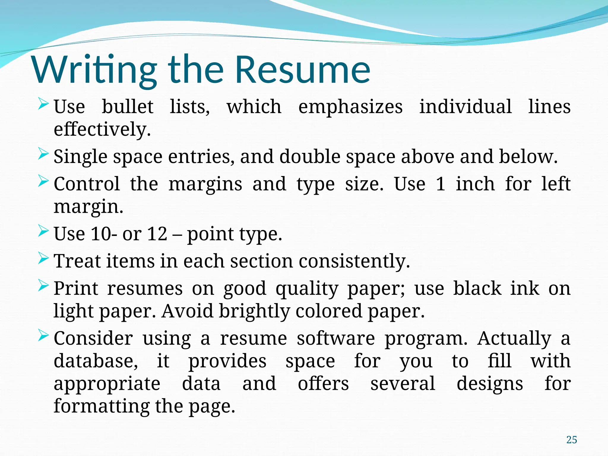 Writing the Resume
 Use bullet lists, which emphasizes individual lines
effectively.
 Single space entries, and double space above and below.
 Control the margins and type size. Use 1 inch for left
margin.
 Use 10- or 12 – point type.
 Treat items in each section consistently.
 Print resumes on good quality paper; use black ink on
light paper. Avoid brightly colored paper.
 Consider using a resume software program. Actually a
database, it provides space for you to fill with
appropriate data and offers several designs for
formatting the page.
25
 