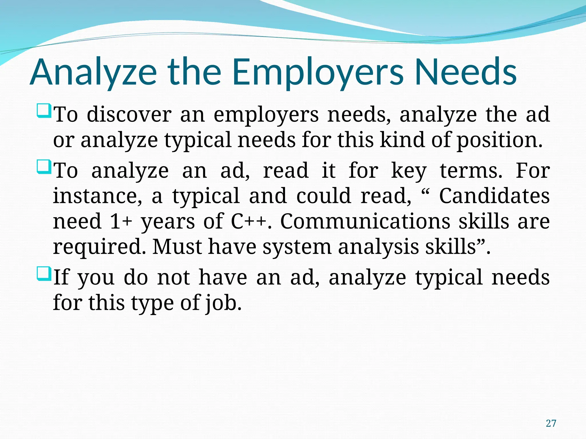 Analyze the Employers Needs
To discover an employers needs, analyze the ad
or analyze typical needs for this kind of position.
To analyze an ad, read it for key terms. For
instance, a typical and could read, “ Candidates
need 1+ years of C++. Communications skills are
required. Must have system analysis skills”.
If you do not have an ad, analyze typical needs
for this type of job.
27
 