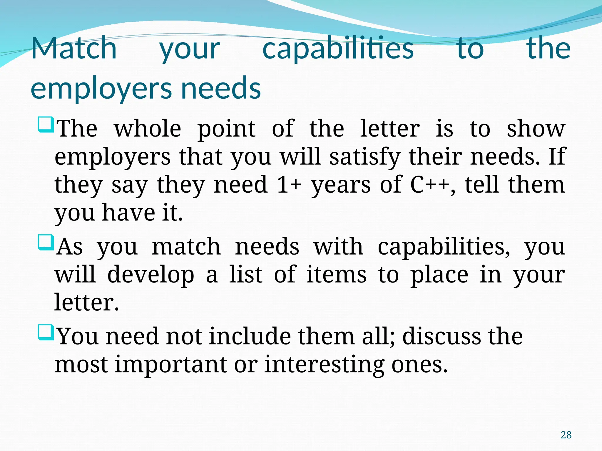 Match your capabilities to the
employers needs
The whole point of the letter is to show
employers that you will satisfy their needs. If
they say they need 1+ years of C++, tell them
you have it.
As you match needs with capabilities, you
will develop a list of items to place in your
letter.
You need not include them all; discuss the
most important or interesting ones.
28
 