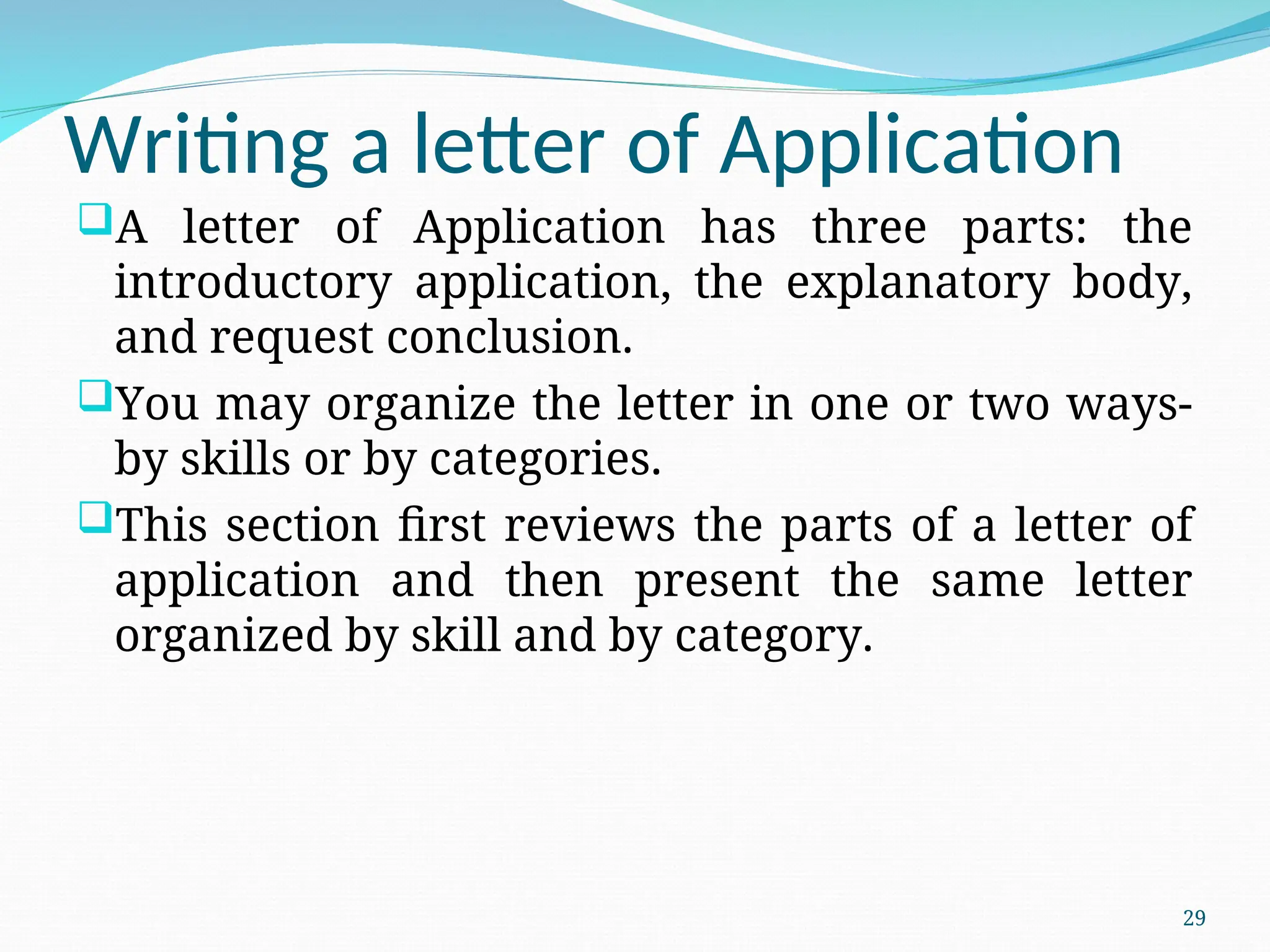 Writing a letter of Application
A letter of Application has three parts: the
introductory application, the explanatory body,
and request conclusion.
You may organize the letter in one or two ways-
by skills or by categories.
This section first reviews the parts of a letter of
application and then present the same letter
organized by skill and by category.
29
 