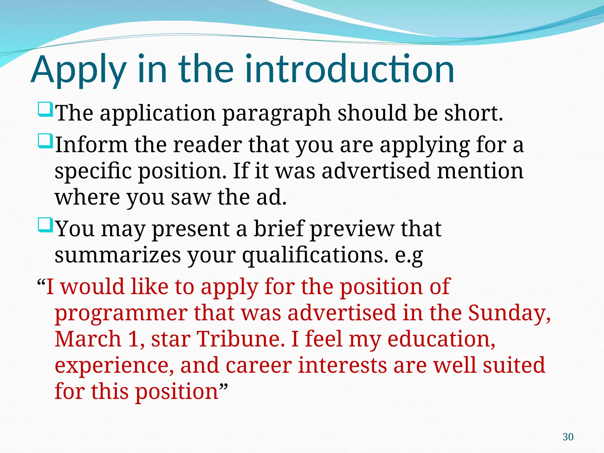 Apply in the introduction
The application paragraph should be short.
Inform the reader that you are applying for a
specific position. If it was advertised mention
where you saw the ad.
You may present a brief preview that
summarizes your qualifications. e.g
“I would like to apply for the position of
programmer that was advertised in the Sunday,
March 1, star Tribune. I feel my education,
experience, and career interests are well suited
for this position”
30
 