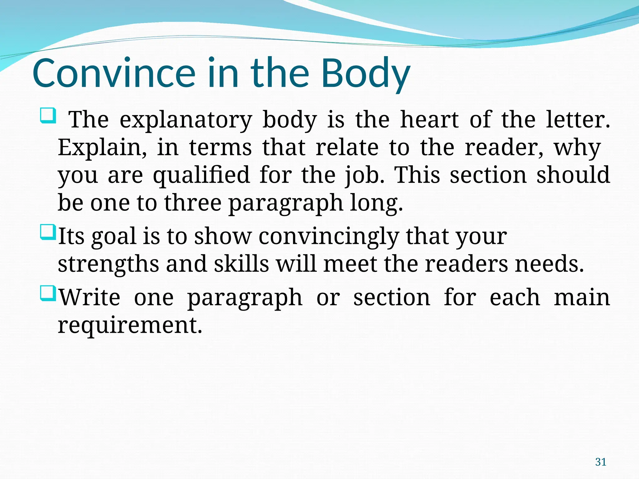 Convince in the Body
 The explanatory body is the heart of the letter.
Explain, in terms that relate to the reader, why
you are qualified for the job. This section should
be one to three paragraph long.
Its goal is to show convincingly that your
strengths and skills will meet the readers needs.
Write one paragraph or section for each main
requirement.
31
 