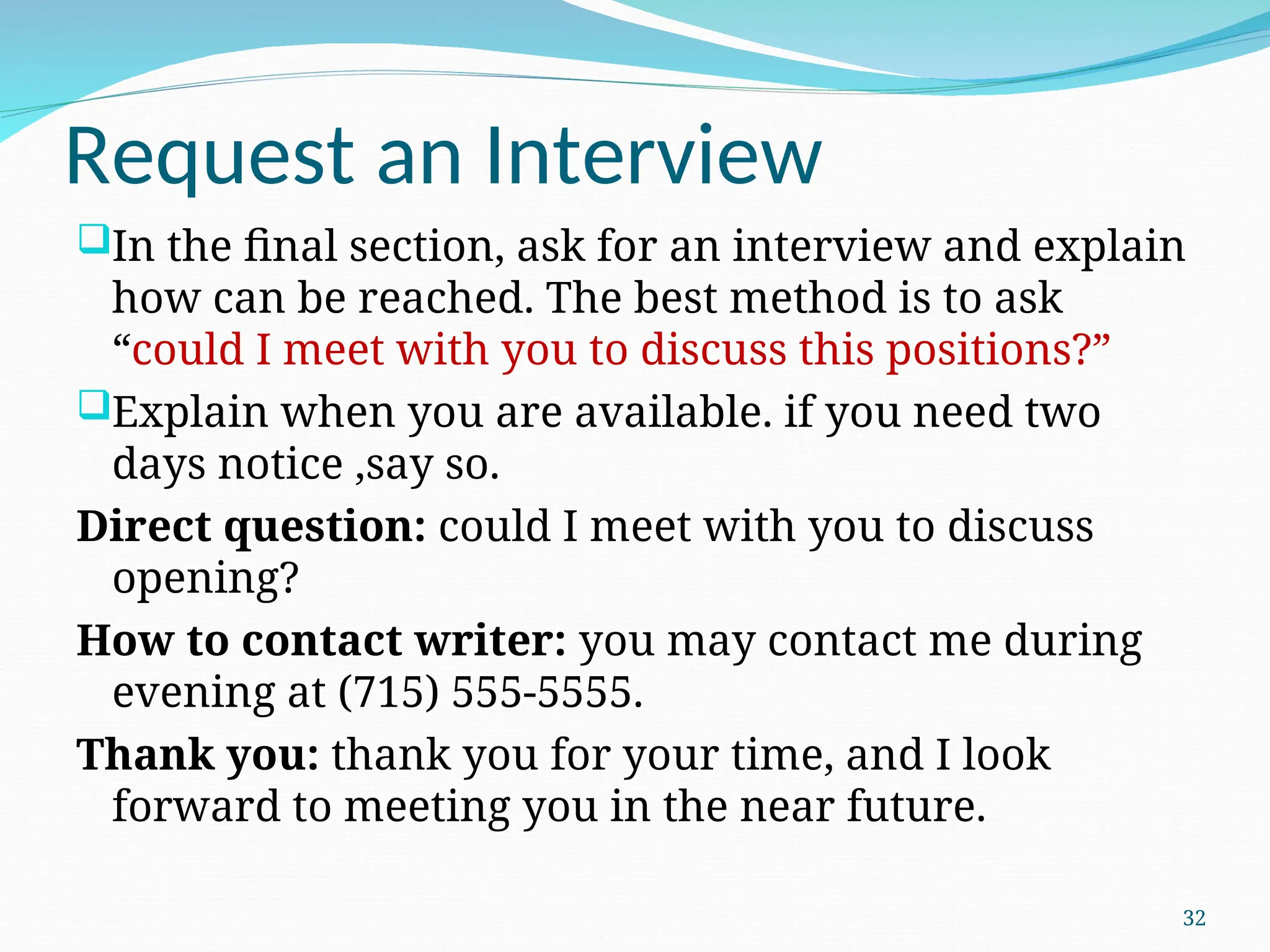 Request an Interview
In the final section, ask for an interview and explain
how can be reached. The best method is to ask
“could I meet with you to discuss this positions?”
Explain when you are available. if you need two
days notice ,say so.
Direct question: could I meet with you to discuss
opening?
How to contact writer: you may contact me during
evening at (715) 555-5555.
Thank you: thank you for your time, and I look
forward to meeting you in the near future.
32
 