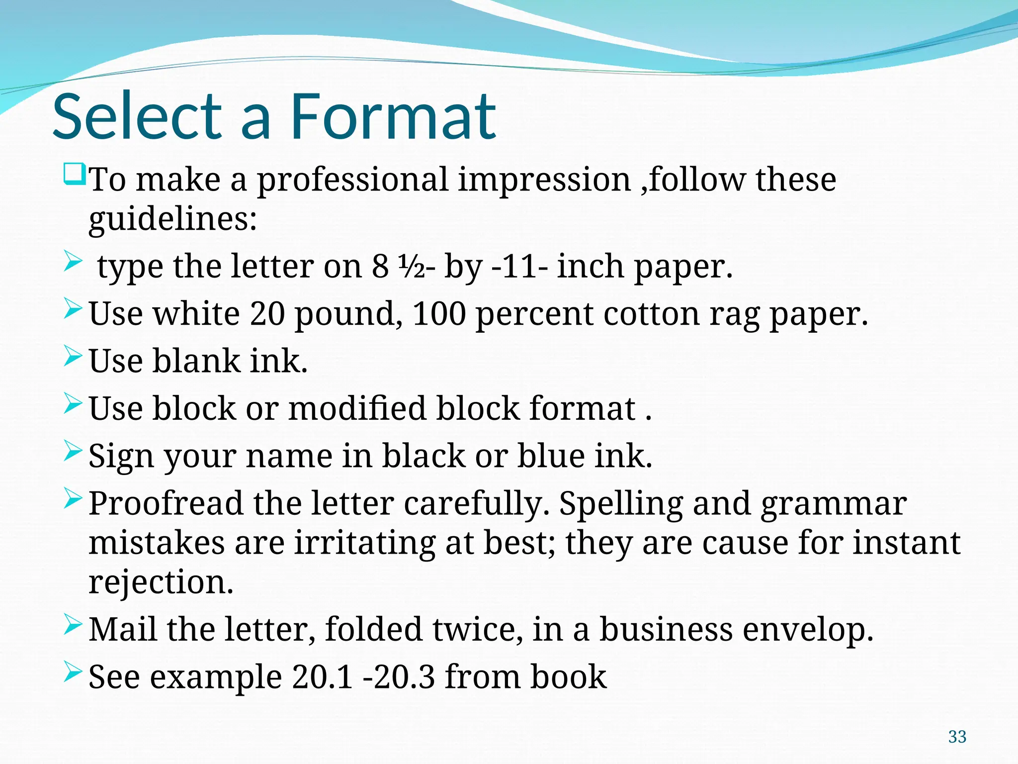Select a Format
To make a professional impression ,follow these
guidelines:
 type the letter on 8 ½- by -11- inch paper.
Use white 20 pound, 100 percent cotton rag paper.
Use blank ink.
Use block or modified block format .
Sign your name in black or blue ink.
Proofread the letter carefully. Spelling and grammar
mistakes are irritating at best; they are cause for instant
rejection.
Mail the letter, folded twice, in a business envelop.
See example 20.1 -20.3 from book
33
 