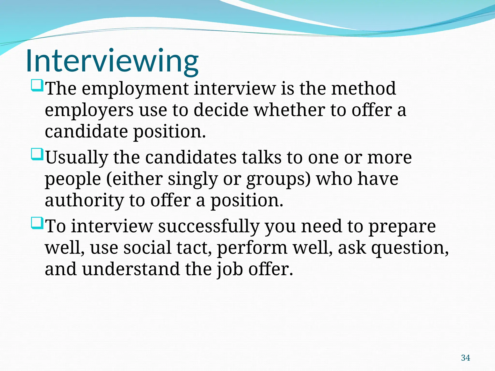Interviewing
The employment interview is the method
employers use to decide whether to offer a
candidate position.
Usually the candidates talks to one or more
people (either singly or groups) who have
authority to offer a position.
To interview successfully you need to prepare
well, use social tact, perform well, ask question,
and understand the job offer.
34
 
