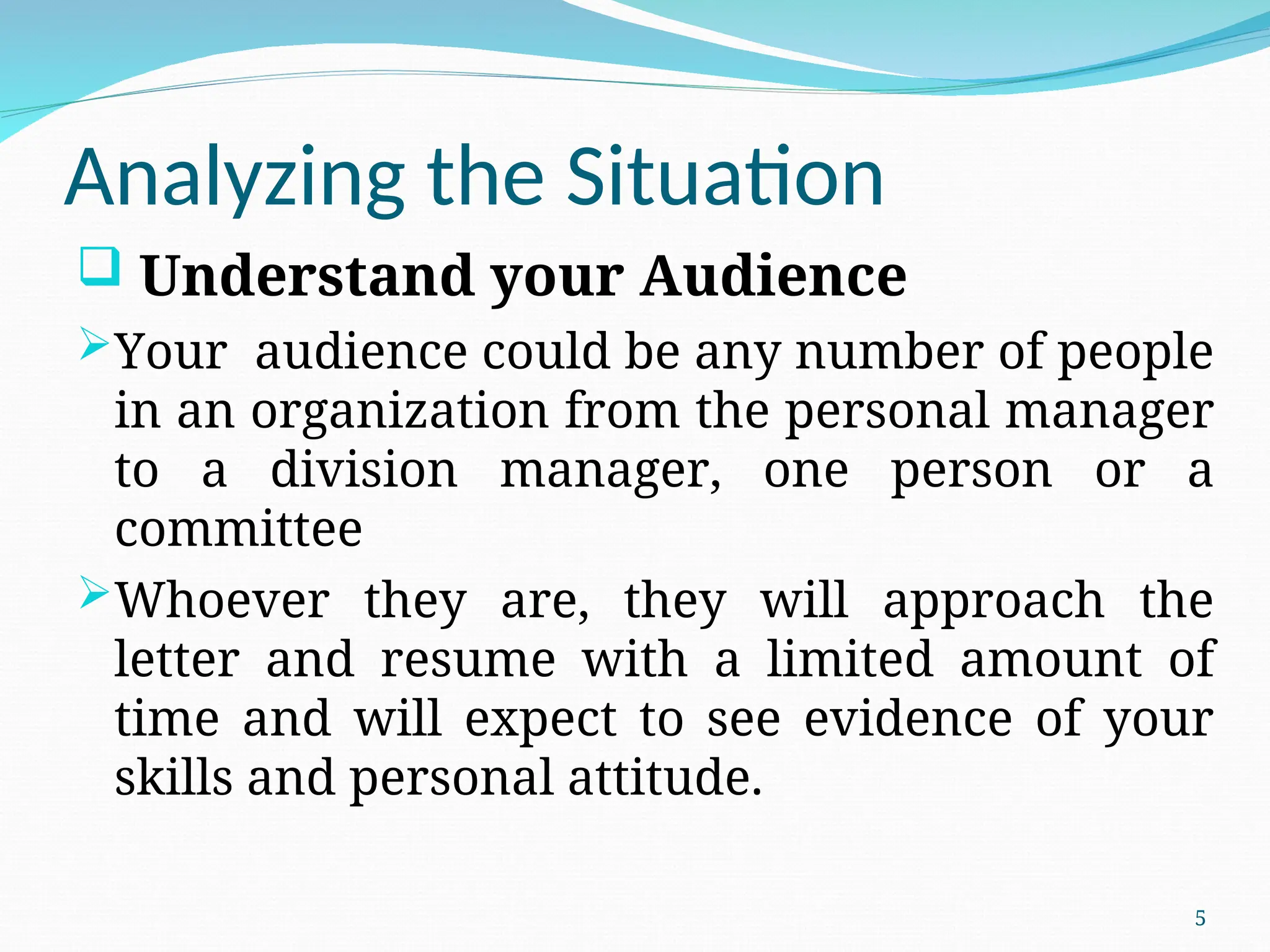 Analyzing the Situation
 Understand your Audience
Your audience could be any number of people
in an organization from the personal manager
to a division manager, one person or a
committee
Whoever they are, they will approach the
letter and resume with a limited amount of
time and will expect to see evidence of your
skills and personal attitude.
5
 