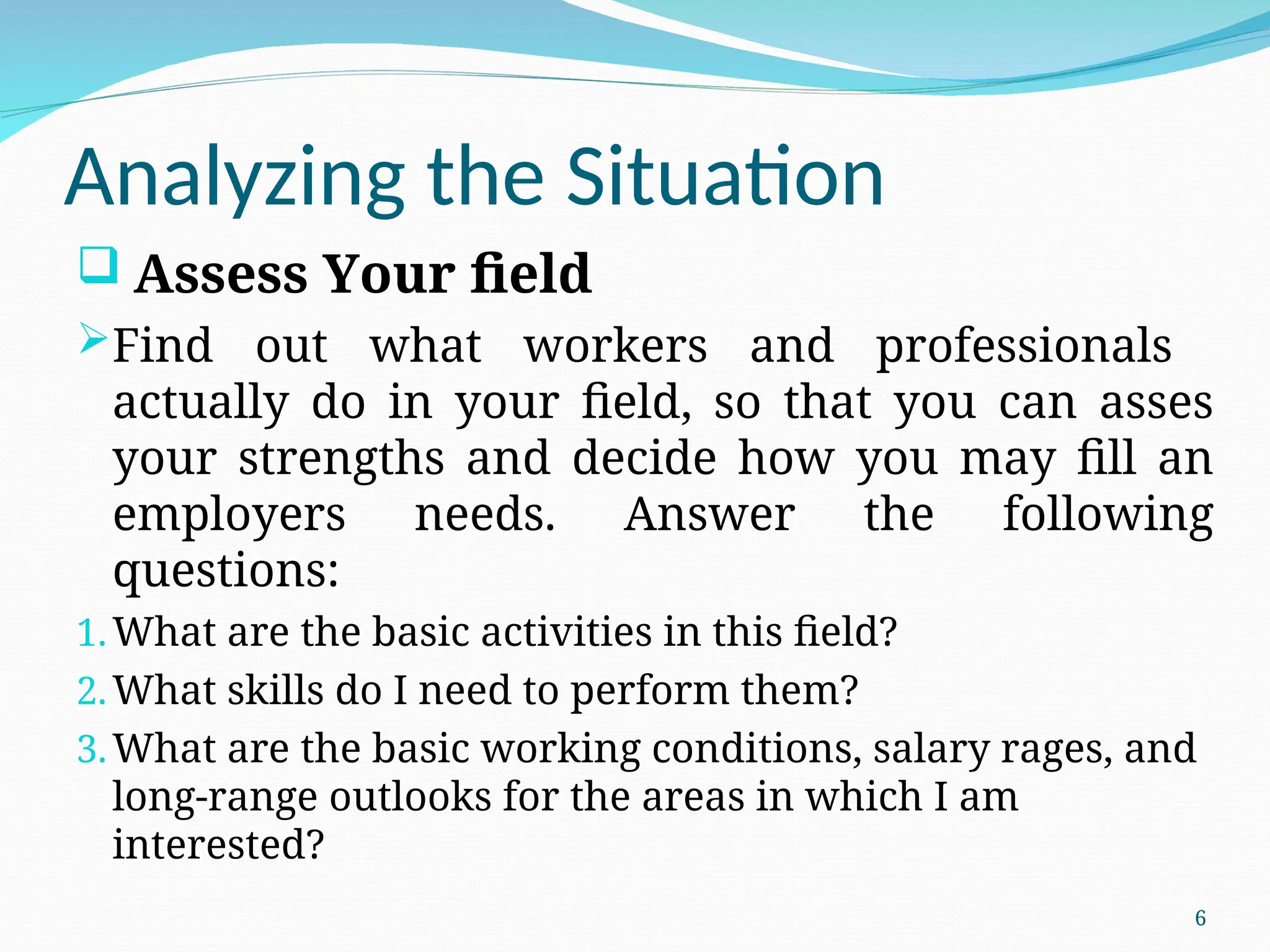 Analyzing the Situation
 Assess Your field
Find out what workers and professionals
actually do in your field, so that you can asses
your strengths and decide how you may fill an
employers needs. Answer the following
questions:
1.What are the basic activities in this field?
2.What skills do I need to perform them?
3.What are the basic working conditions, salary rages, and
long-range outlooks for the areas in which I am
interested?
6
 