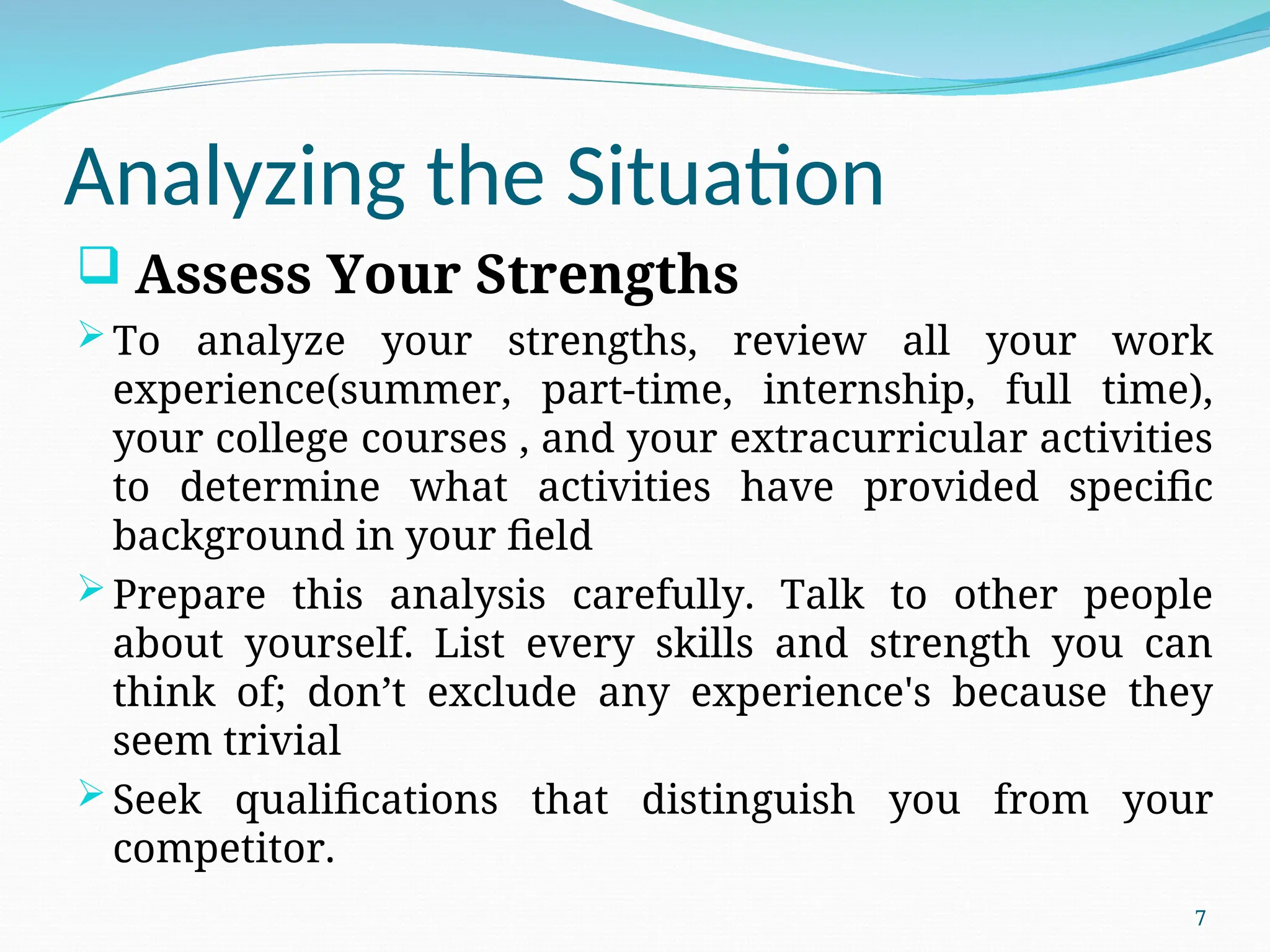 Analyzing the Situation
 Assess Your Strengths
To analyze your strengths, review all your work
experience(summer, part-time, internship, full time),
your college courses , and your extracurricular activities
to determine what activities have provided specific
background in your field
Prepare this analysis carefully. Talk to other people
about yourself. List every skills and strength you can
think of; don’t exclude any experience's because they
seem trivial
Seek qualifications that distinguish you from your
competitor.
7
 