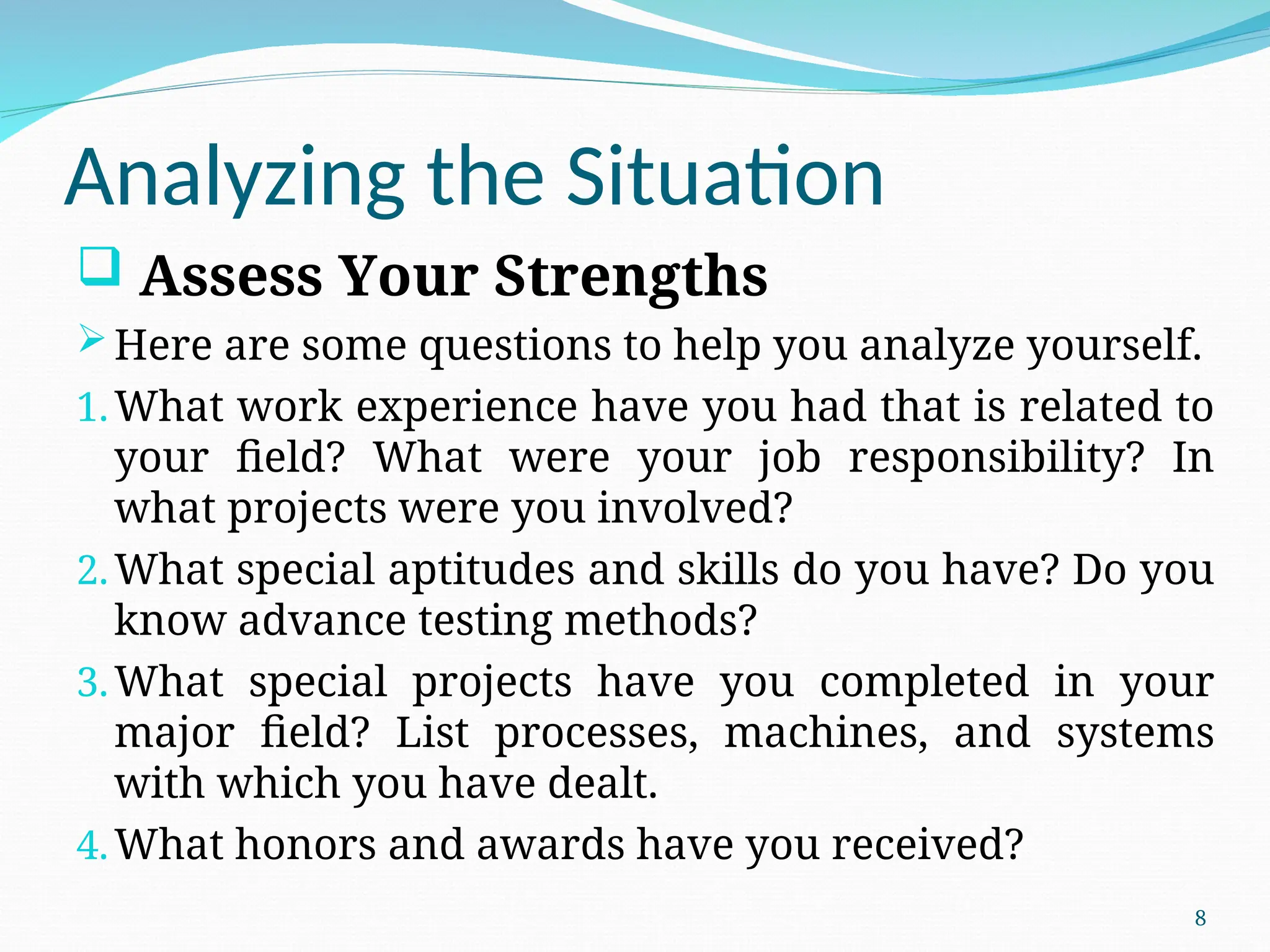 Analyzing the Situation
 Assess Your Strengths
Here are some questions to help you analyze yourself.
1.What work experience have you had that is related to
your field? What were your job responsibility? In
what projects were you involved?
2.What special aptitudes and skills do you have? Do you
know advance testing methods?
3.What special projects have you completed in your
major field? List processes, machines, and systems
with which you have dealt.
4.What honors and awards have you received?
8
 