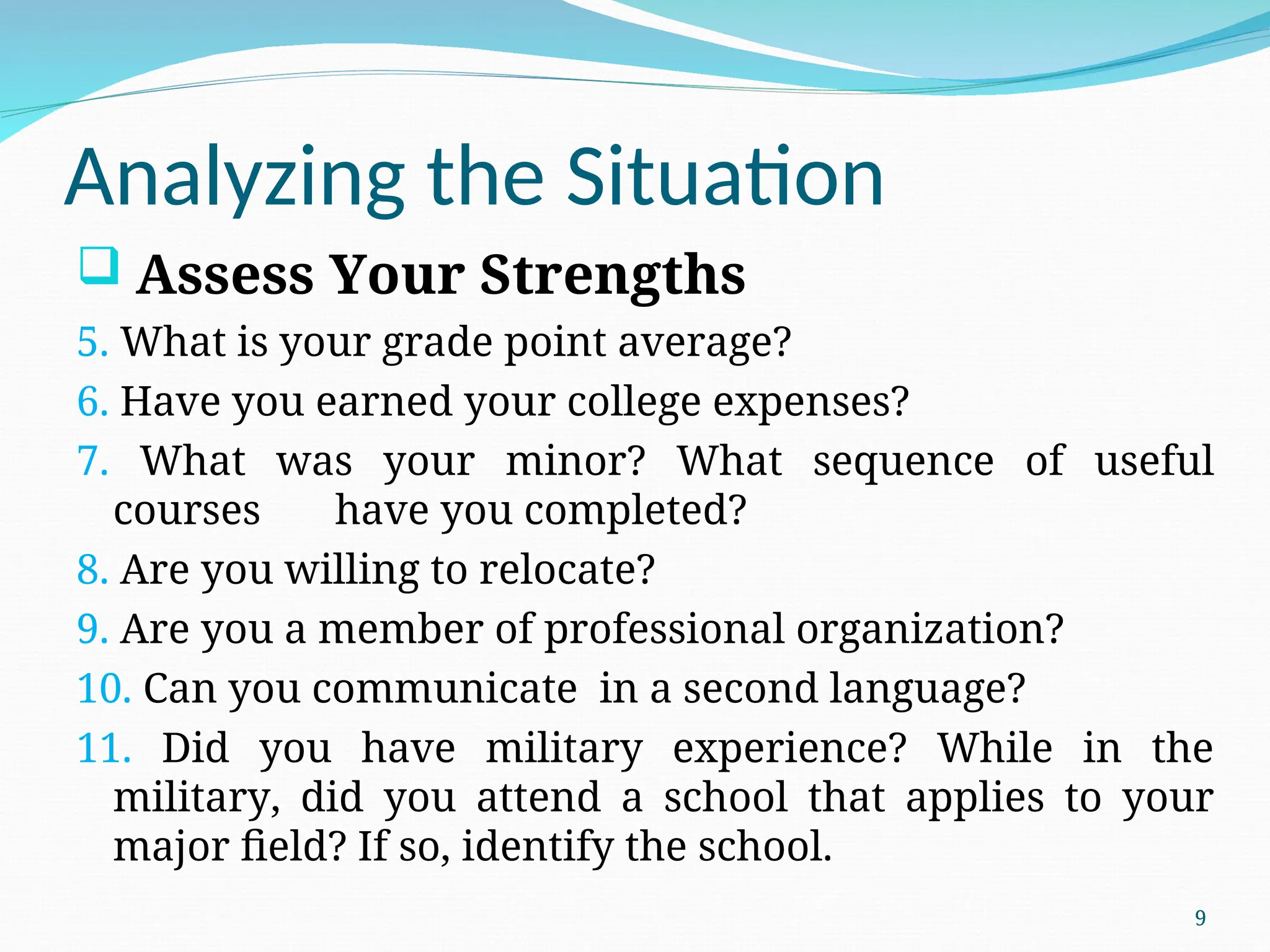Analyzing the Situation
 Assess Your Strengths
5. What is your grade point average?
6. Have you earned your college expenses?
7. What was your minor? What sequence of useful
courses have you completed?
8. Are you willing to relocate?
9. Are you a member of professional organization?
10. Can you communicate in a second language?
11. Did you have military experience? While in the
military, did you attend a school that applies to your
major field? If so, identify the school.
9
 