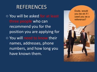 REFERENCES You will be asked  for at least three people  who can recommend you for the position you are applying for You will  need to know  their names, addresses, phone numbers, and how long you have known them. Dude, would you be ok if I used you as a reference? 