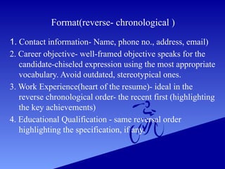 Format(reverse- chronological )
1. Contact information- Name, phone no., address, email)
2. Career objective- well-framed objective speaks for the
candidate-chiseled expression using the most appropriate
vocabulary. Avoid outdated, stereotypical ones.
3. Work Experience(heart of the resume)- ideal in the
reverse chronological order- the recent first (highlighting
the key achievements)
4. Educational Qualification - same reversal order
highlighting the specification, if any.
 