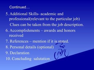 Continued…
5. Additional Skills- academic and
professional(relevant to the particular job)
Clues can be taken from the job description.
6. Accomplishments – awards and honors
received
7. References – mention if it is stated.
8. Personal details (optional)
9. Declaration
10. Concluding salutation
 