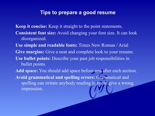 Tips to prepare a good resume
Keep it concise: Keep it straight to the point statements.
Consistent font size: Avoid changing your font size. It can look
disorganized.
Use simple and readable fonts: Times New Roman / Arial
Give margins: Give a neat and complete look to your resume.
Use bullet points: Describe your past job responsibilities in
bullet points.
Add space: You should add space before and after each section.
Avoid grammatical and spelling errors: Grammatical and
spelling can irritate anybody reading it. It can give a wrong
impression.
 