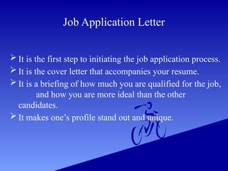 Job Application Letter
 It is the first step to initiating the job application process.
 It is the cover letter that accompanies your resume.
 It is a briefing of how much you are qualified for the job,
and how you are more ideal than the other
candidates.
 It makes one’s profile stand out and unique.
 