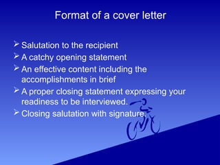 Format of a cover letter
 Salutation to the recipient
 A catchy opening statement
 An effective content including the
accomplishments in brief
 A proper closing statement expressing your
readiness to be interviewed.
 Closing salutation with signature.
 