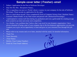 Sample cover letter ( Fresher)- email
• Subject: Application for the Post of Software Developer
• Dear Mr./Ms./Mrs. {Recipient's Name},
• This is regarding your post on {Portal} about a vacancy in your company for the role of Software
Developer. Please accept my application for the same.
• Here is a brief about myself. I have completed B.Tech in Computer Science from {Institute Name}.
I secured {Marks/Grade} in my final exams and passed with {distinction/Percentage}.
• I participated in various tech fests during my graduation and won a gold medal for creating an app
from scratch in an inter-university tech competition.
• As a fresher, I am confident that I believe that I can excel in your dynamic organization. I have
always dreamed of being a part of your company due to the development opportunities you provide.
I request you to give me an opportunity to learn and grow at your esteemed firm through this job
role.
• Please refer to my resume and cover letter, attached with the email, for detailed information.
• Thank You.
• Yours Sincerely,
• {Your Name}
• Mobile:{Your Contact Number}
• Email id:{Your Email Address)
 