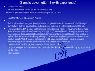 Sample cover letter -2 (with experience)
• From: Your Details
• To: The Recipient’s details (as per the reference/ ad)
Subject: Application for the Role of {Sales Manager} at XYZ Ltd.
•
Dear Mr./Ms./Mrs. {Recipient's Name},
•
This is with reference to your job requirement on {portal name} for the role of Sales Manager. I
truly believe that my qualifications and experience make me a perfect candidate for the job.
• I completed my MBA in Sales and Marketing from {Institute Name}. I have worked as an Area
Sales Manager and Assistant Marketing Manager at {Company Name}. During my stint as Area
Sales Manager, I conceptualized and executed a Customer Engagement Program that resulted in
higher sales. As Assistant Marketing Manager, I worked on the planning and execution of a new
product launch. With 4 years of experience in B2B sales and marketing, I have an in-depth
understanding of the process. I am confident that I will be ideal for the job.
• I have attached my CV for your reference. Please have a look at it.
• I hope to meet you and discuss this opportunity further. Thank you for considering my application
for the role.
Best Regards,
 